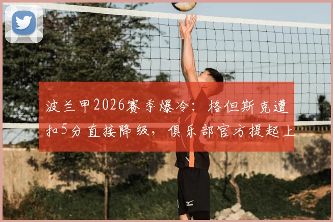 波兰甲2026赛季爆冷：格但斯克遭扣5分直接降级，俱乐部官方提起上诉坚决维权