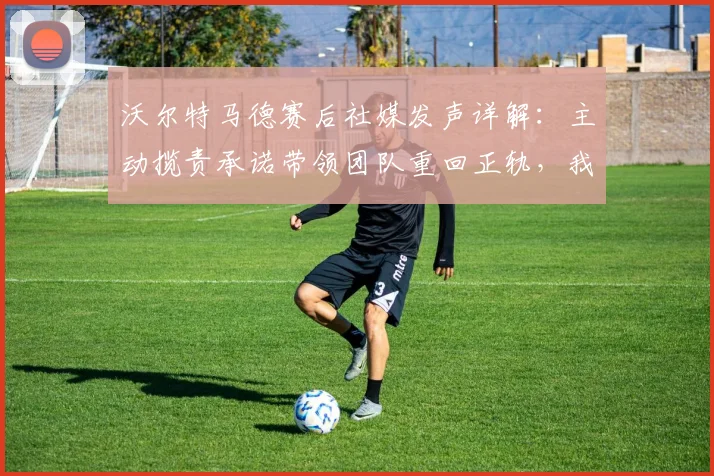 沃尔特马德赛后社媒发声详解：主动揽责承诺带领团队重回正轨，我们如何解读这份担当？