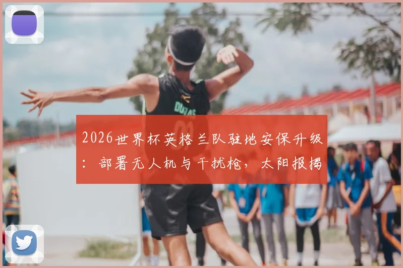 2026世界杯英格兰队驻地安保升级：部署无人机与干扰枪，太阳报揭秘顶级球队防护细节