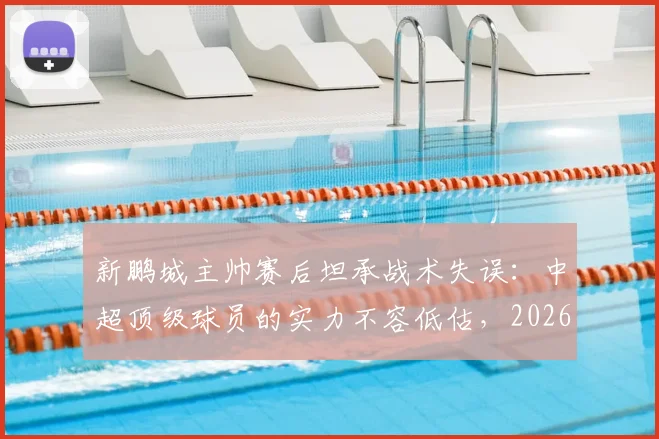 新鹏城主帅赛后坦承战术失误：中超顶级球员的实力不容低估，2026赛季引以为鉴