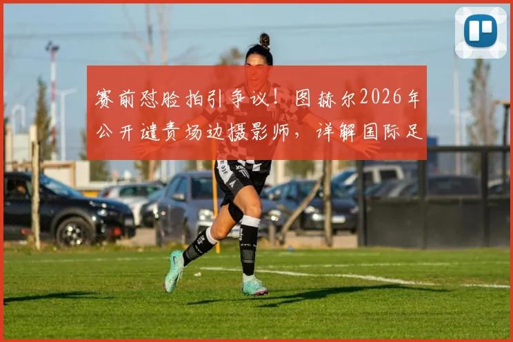 赛前怼脸拍引争议！图赫尔2026年公开谴责场边摄影师，详解国际足联媒体区域管理规则与教练应对策略