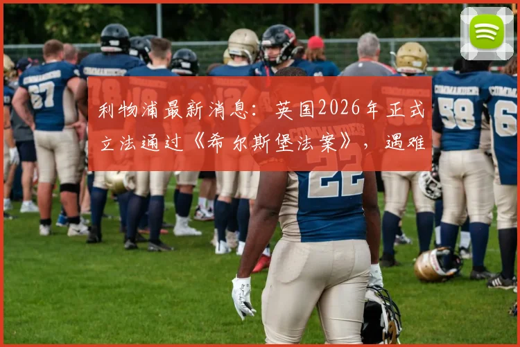 利物浦最新消息：英国2026年正式立法通过《希尔斯堡法案》，遇难者家属三十余载正义之路终获认可