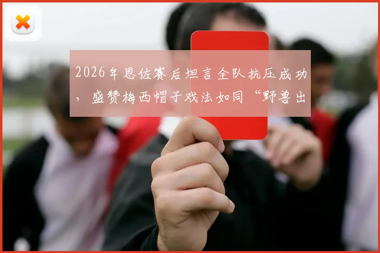 2026年恩佐赛后坦言全队抗压成功，盛赞梅西帽子戏法如同“野兽出笼”，详解其疯狂表现缘由