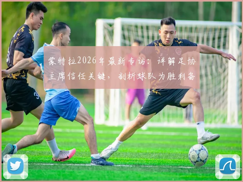 蒙特拉2026年最新专访：详解足协主席信任关键，剖析球队为胜利备战的战术与决心