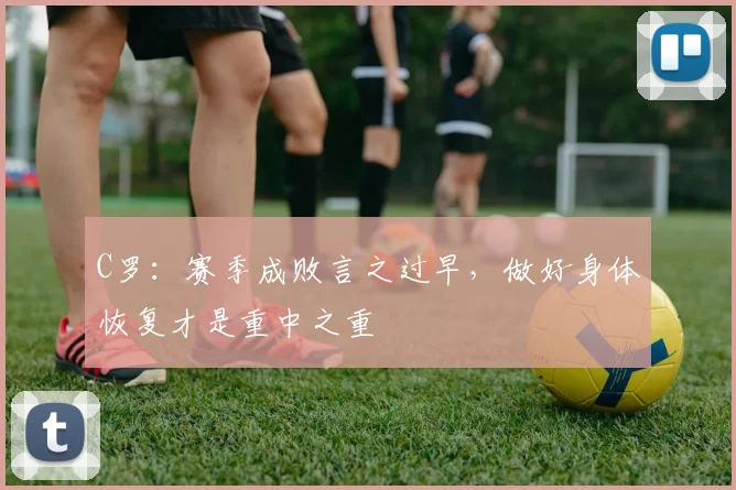 C罗：赛季成败言之过早，做好身体恢复才是重中之重