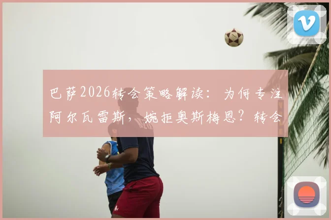 巴萨2026转会策略解读：为何专注阿尔瓦雷斯，婉拒奥斯梅恩？转会费与战术适配成关键