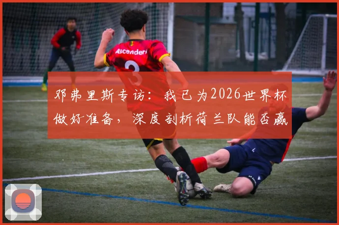 邓弗里斯专访：我已为2026世界杯做好准备，深度剖析荷兰队能否赢得冠军的实力与机会