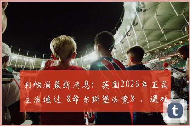 利物浦最新消息：英国2026年正式立法通过《希尔斯堡法案》，遇难者家属三十余载正义之路终获认可