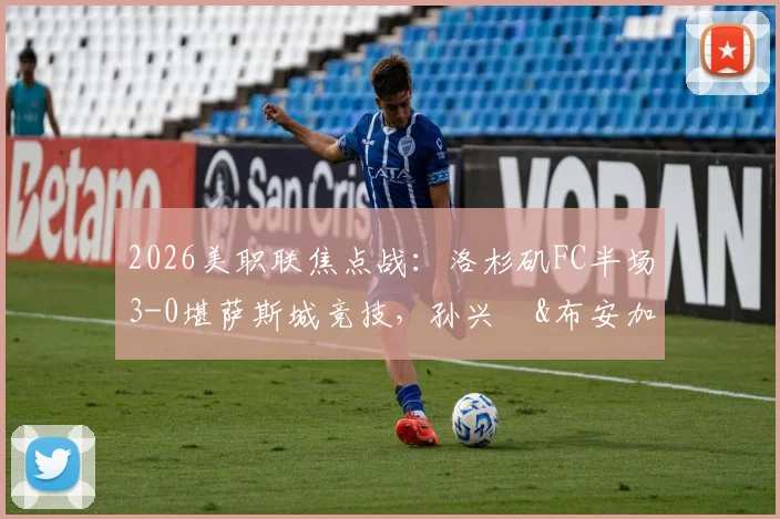 2026美职联焦点战：洛杉矶FC半场3-0堪萨斯城竞技，孙兴慜&布安加建功全场回顾与赛后深度分析