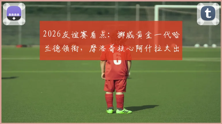 2026友谊赛看点：挪威黄金一代哈兰德领衔，摩洛哥核心阿什拉夫出战成疑，附阵容名单与直播指南