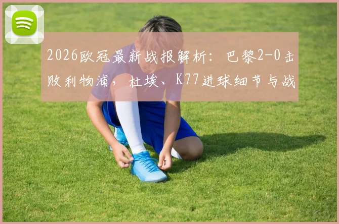 2026欧冠最新战报解析：巴黎2-0击败利物浦，杜埃、K77进球细节与战术复盘全记录