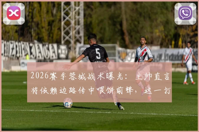 2026赛季蓉城战术曝光：主帅直言将依赖边路传中喂饼前锋，这一打法真的高效吗？