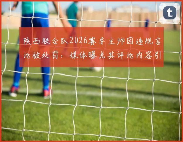 陕西联合队2026赛季主帅因违规言论被处罚，媒体曝光其评论内容引热议，陕西足球管理引关注