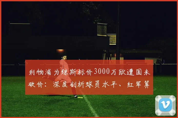 利物浦为琼斯标价3000万欧遭国米砍价：深度剖析球员水平、红军算盘与蓝黑军团的转会策略