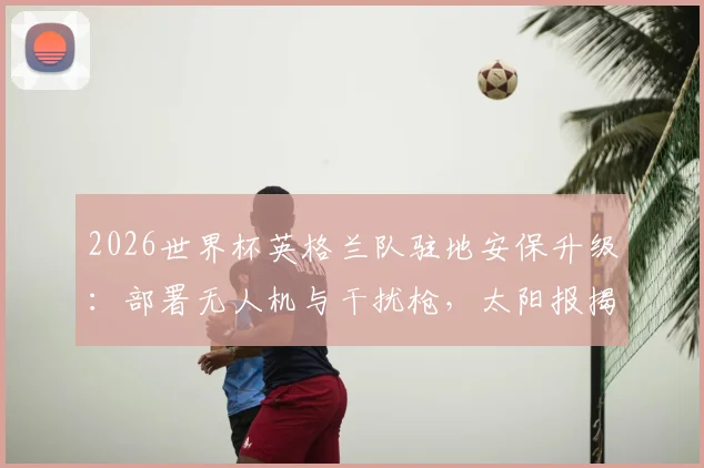 2026世界杯英格兰队驻地安保升级:部署无人机与干扰枪,太阳报揭秘顶级球队防护细节