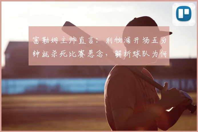 富勒姆主帅直言：利物浦开场五分钟就杀死比赛悬念，解析球队为何缺乏关键侵略性及战术反思