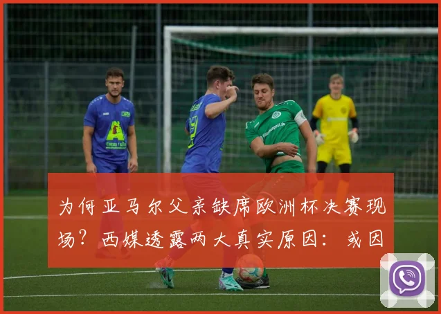 为何亚马尔父亲缺席欧洲杯决赛现场？西媒透露两大真实原因：或因签证问题与健康状况