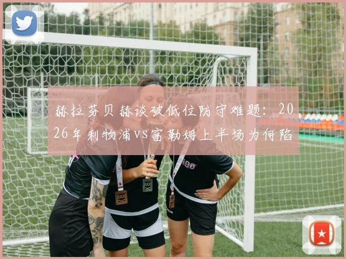 赫拉芬贝赫谈破低位防守难题：2026年利物浦vs富勒姆上半场为何陷入僵局，附三种有效破解战术思路
