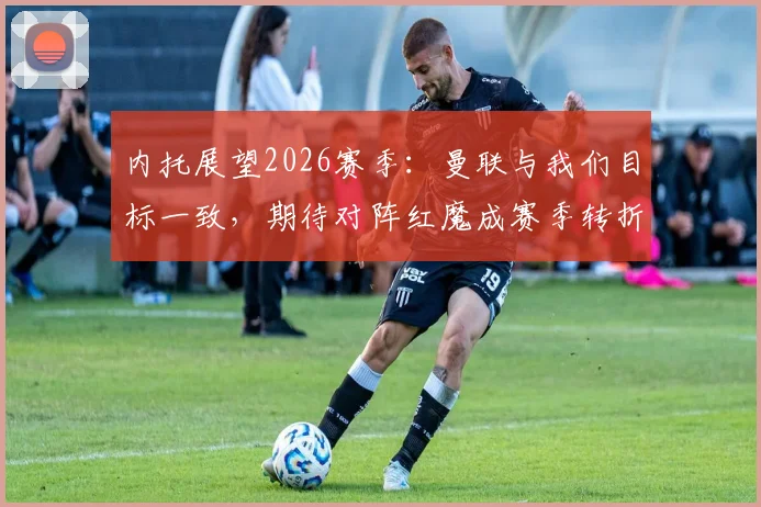 内托展望2026赛季：曼联与我们目标一致，期待对阵红魔成赛季转折点，狼队前锋信心解析