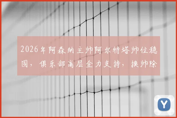 2026年阿森纳主帅阿尔特塔帅位稳固,俱乐部高层全力支持,换帅除非他自己请辞