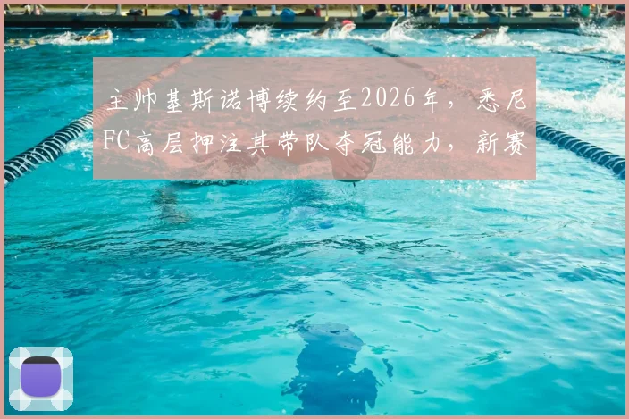 主帅基斯诺博续约至2026年，悉尼FC高层押注其带队夺冠能力，新赛季阵容如何调整成关键