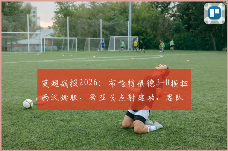 英超战报2026：布伦特福德3-0横扫西汉姆联，蒂亚戈点射建功，客队防线溃败原因解析
