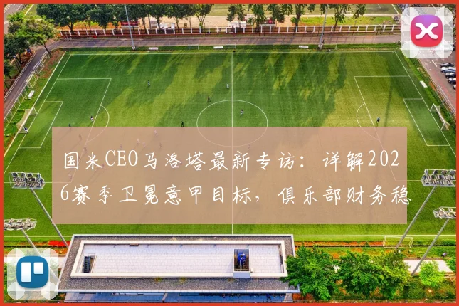 国米CEO马洛塔最新专访:详解2026赛季卫冕意甲目标,俱乐部财务稳健是争冠最大底气