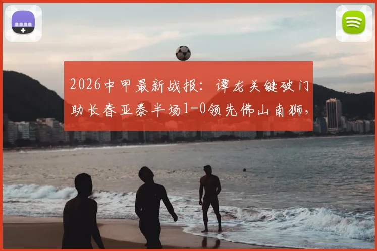 2026中甲最新战报：谭龙关键破门助长春亚泰半场1-0领先佛山南狮，附全场进球视频与两队赛后分析