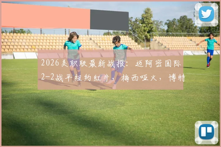 2026美职联最新战报:迈阿密国际2-2战平纽约红牛,梅西哑火,博特拉梅关键破门扳平比分