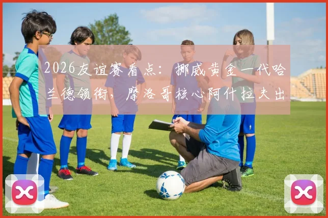 2026友谊赛看点：挪威黄金一代哈兰德领衔，摩洛哥核心阿什拉夫出战成疑，附阵容名单与直播指南