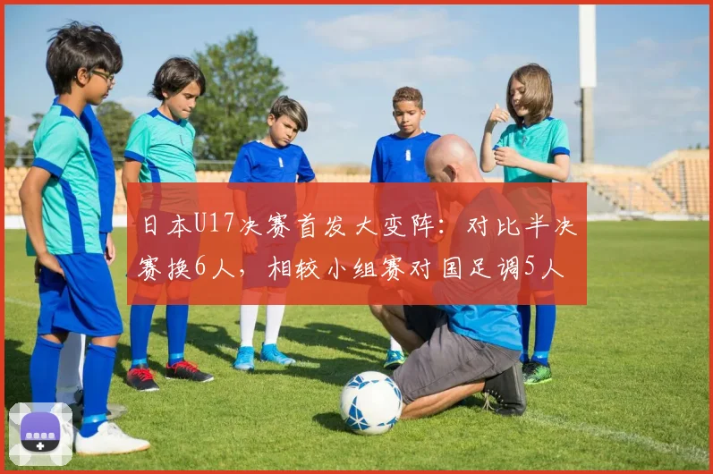 日本U17决赛首发大变阵：对比半决赛换6人，相较小组赛对国足调5人，深度解析教练战术意图与轮换策略