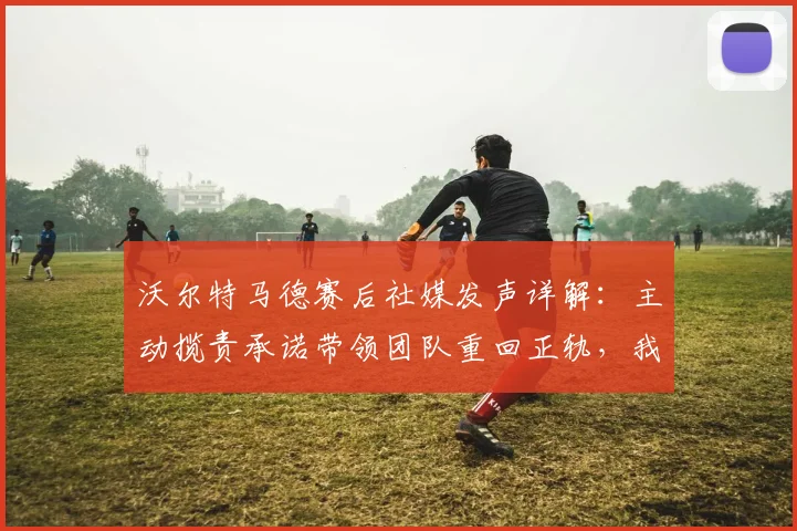 沃尔特马德赛后社媒发声详解：主动揽责承诺带领团队重回正轨，我们如何解读这份担当？