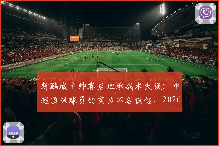 新鹏城主帅赛后坦承战术失误：中超顶级球员的实力不容低估，2026赛季引以为鉴