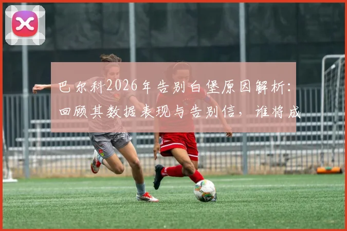 巴尔科2026年告别白堡原因解析：回顾其数据表现与告别信，谁将成最佳替代者及未来去向预测