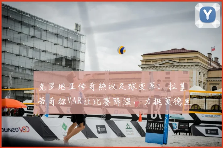 克罗地亚传奇热议足球变革：拉基蒂奇称VAR让比赛降温，力挺莫德里奇状态可延续至2026