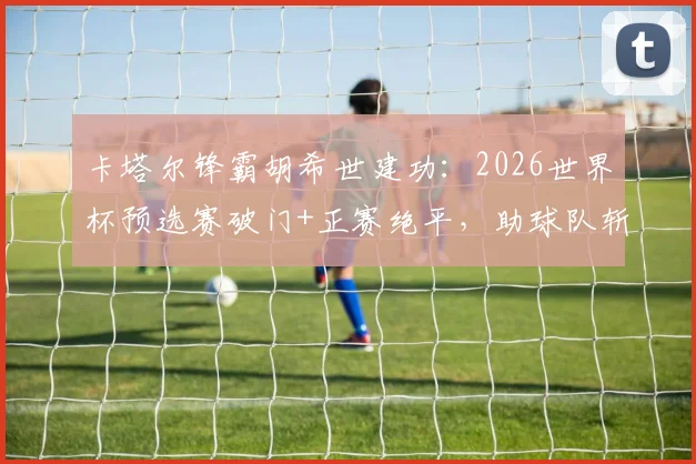 卡塔尔锋霸胡希世建功：2026世界杯预选赛破门+正赛绝平，助球队斩获宝贵积分