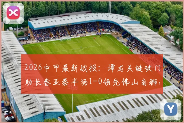 2026中甲最新战报：谭龙关键破门助长春亚泰半场1-0领先佛山南狮，附全场进球视频与两队赛后分析
