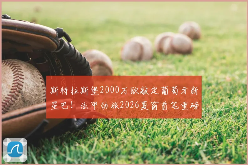 斯特拉斯堡2000万欧敲定葡萄牙新星巴!法甲劲旅2026夏窗首笔重磅签约深度解析