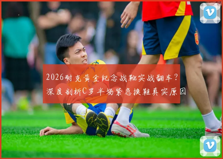 2026耐克黄金纪念战靴实战翻车?深度剖析C罗半场紧急换鞋真实原因与球星装备选择内幕