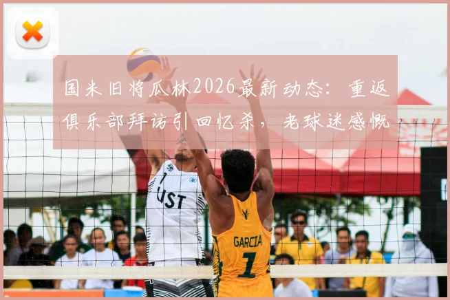 国米旧将瓜林2026最新动态:重返俱乐部拜访引回忆杀,老球迷感慨现状,附当年高光时刻回顾