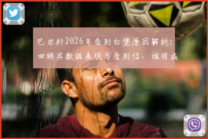 巴尔科2026年告别白堡原因解析：回顾其数据表现与告别信，谁将成最佳替代者及未来去向预测