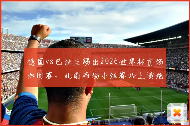 德国vs巴拉圭踢出2026世界杯首场加时赛，此前两场小组赛均上演绝杀好戏悬念拉满