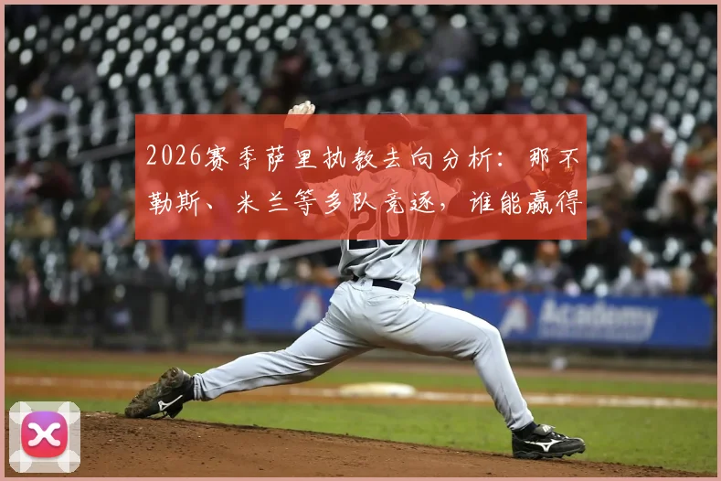 2026赛季萨里执教去向分析：那不勒斯、米兰等多队竞逐，谁能赢得名帅青睐？