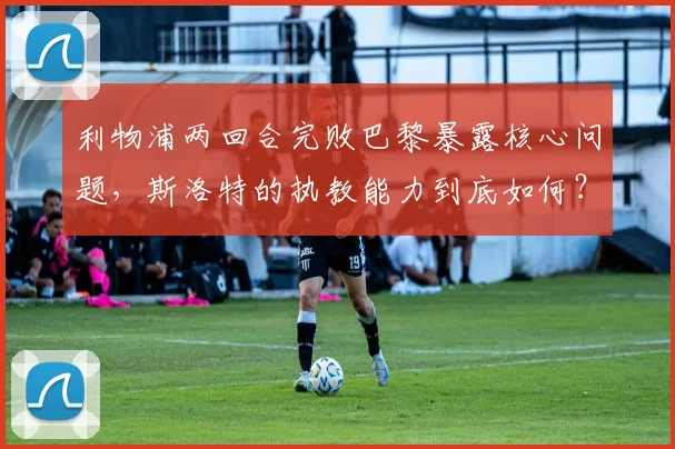利物浦两回合完败巴黎暴露核心问题，斯洛特的执教能力到底如何？一份2026赛季红军欧冠失利的深度观察