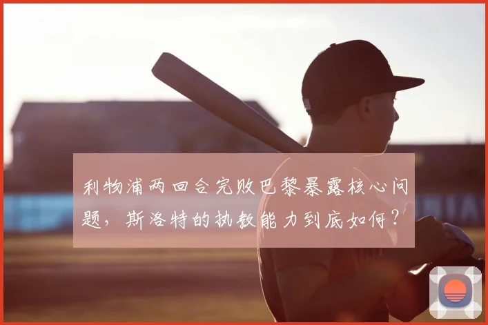 利物浦两回合完败巴黎暴露核心问题,斯洛特的执教能力到底如何?一份2026赛季红军欧冠失利的深度观察