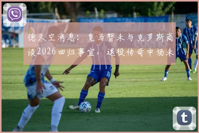德天空消息:皇马暂未与克罗斯商谈2026回归事宜,退役传奇中场未来动向解析