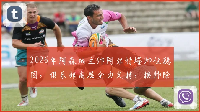 2026年阿森纳主帅阿尔特塔帅位稳固，俱乐部高层全力支持，换帅除非他自己请辞