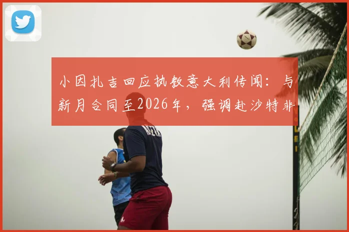 小因扎吉回应执教意大利传闻：与新月合同至2026年，强调赴沙特非为金钱，详解未来规划