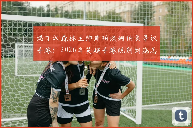 诺丁汉森林主帅库珀谈姆伯莫争议手球：2026年英超手球规则到底怎么判？附VAR回放全解析