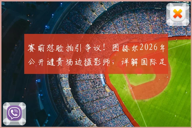 赛前怼脸拍引争议！图赫尔2026年公开谴责场边摄影师，详解国际足联媒体区域管理规则与教练应对策略